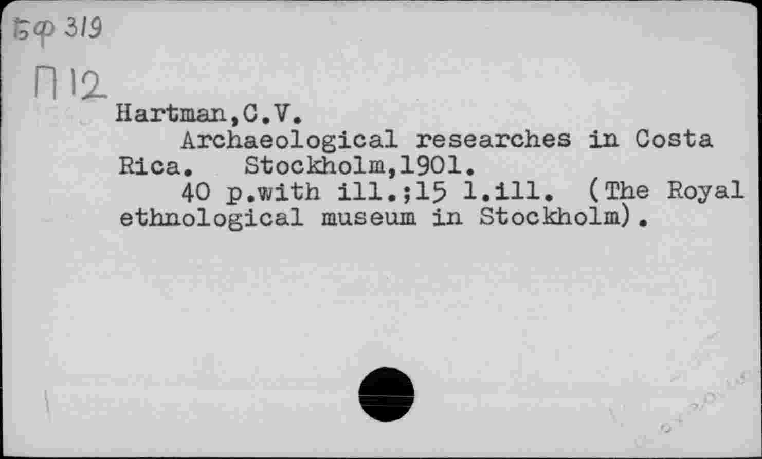 ﻿5<р 3/5
ПІ2-
H art man, С. V.
Archaeological researches in Costa Rica. Stockholm,1901.
40 p.with ill.;15 l.ill. (The Royal ethnological museum in Stockholm).